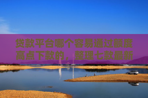 贷款平台哪个容易通过额度高点下款的，整理七款最新可下款的贷款口子