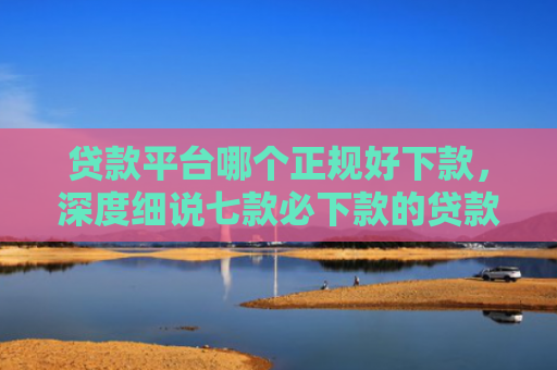贷款平台哪个正规好下款，深度细说七款必下款的贷款的口子