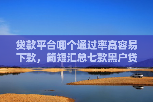贷款平台哪个通过率高容易下款，简短汇总七款黑户贷款口子可以下款