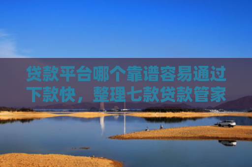 贷款平台哪个靠谱容易通过下款快，整理七款贷款管家新口子下款吗