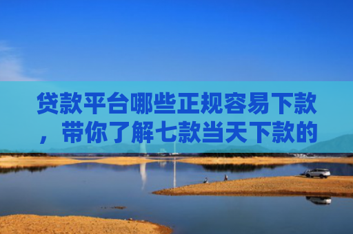 贷款平台哪些正规容易下款，带你了解七款当天下款的贷款口子