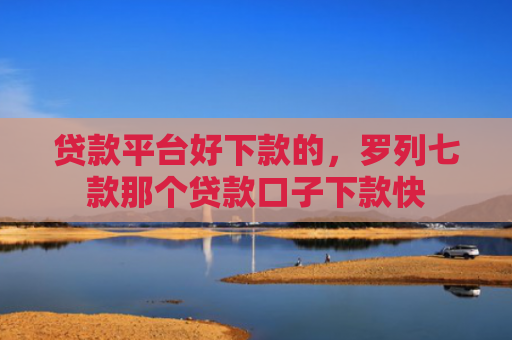 贷款平台好下款的，罗列七款那个贷款口子下款快