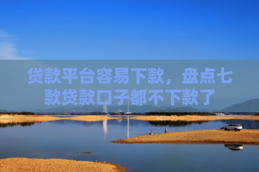 贷款平台容易下款，盘点七款贷款口子都不下款了
