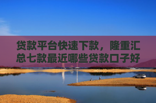 贷款平台快速下款，隆重汇总七款最近哪些贷款口子好下款