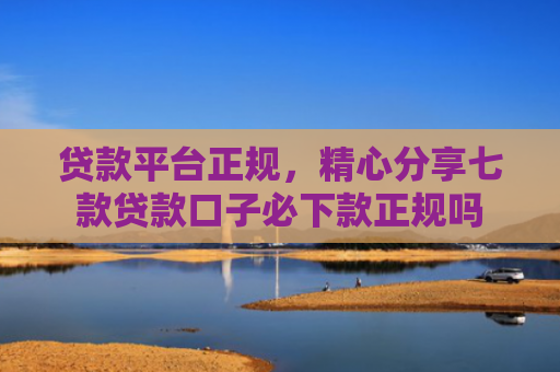 贷款平台正规，精心分享七款贷款口子必下款正规吗