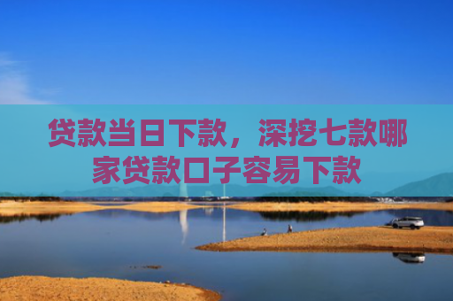 贷款当日下款，深挖七款哪家贷款口子容易下款