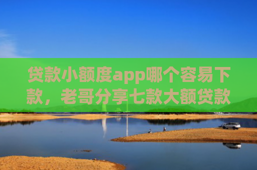 贷款小额度app哪个容易下款，老哥分享七款大额贷款口子好下款吗