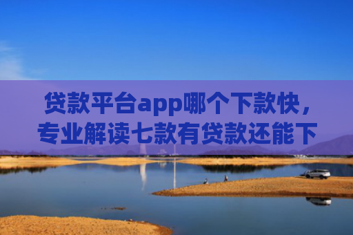 贷款平台app哪个下款快，专业解读七款有贷款还能下款的口子