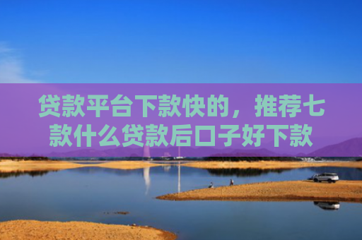 贷款平台下款快的，推荐七款什么贷款后口子好下款