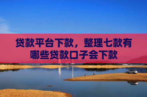 贷款平台下款，整理七款有哪些贷款口子会下款