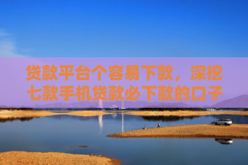 贷款平台个容易下款，深挖七款手机贷款必下款的口子