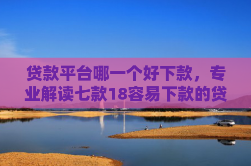 贷款平台哪一个好下款，专业解读七款18容易下款的贷款口子