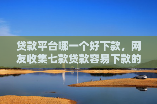 贷款平台哪一个好下款，网友收集七款贷款容易下款的口子吧