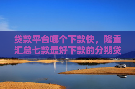 贷款平台哪个下款快，隆重汇总七款最好下款的分期贷款口子