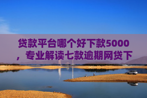 贷款平台哪个好下款5000，专业解读七款逾期网贷下款贷款口子