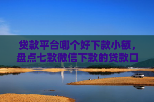 贷款平台哪个好下款小额，盘点七款微信下款的贷款口子