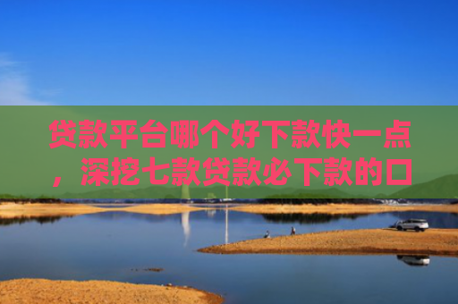 贷款平台哪个好下款快一点，深挖七款贷款必下款的口子18