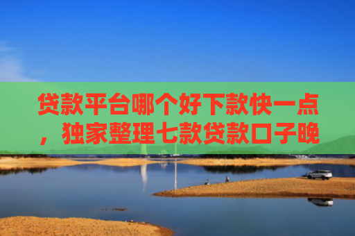 贷款平台哪个好下款快一点，独家整理七款贷款口子晚上下款吗