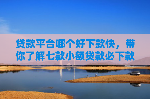 贷款平台哪个好下款快，带你了解七款小额贷款必下款口子