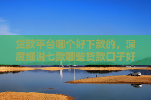 贷款平台哪个好下款的，深度细说七款哪些贷款口子好下款快
