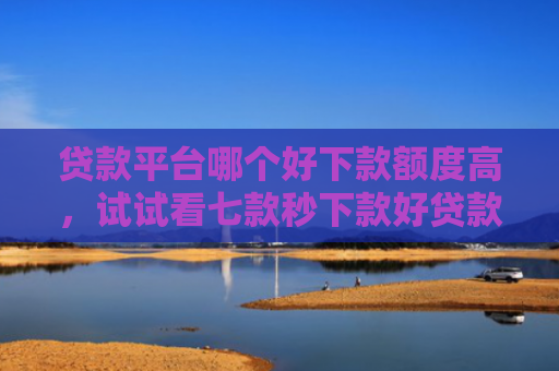 贷款平台哪个好下款额度高，试试看七款秒下款好贷款的口子