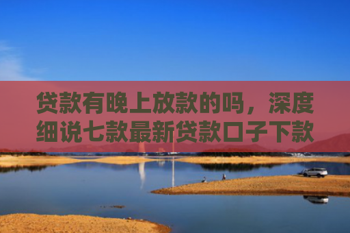 贷款有晚上放款的吗，深度细说七款最新贷款口子下款快的