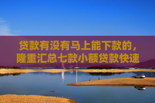贷款有没有马上能下款的，隆重汇总七款小额贷款快速下款的口子