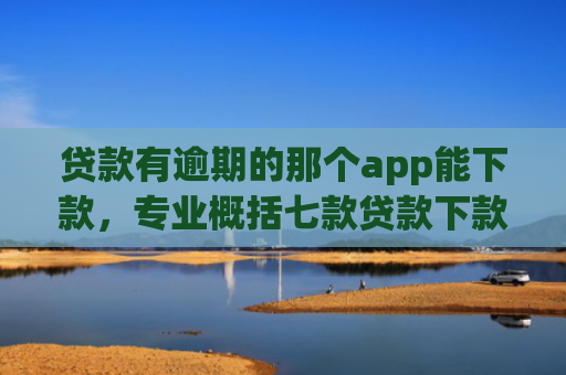 贷款有逾期的那个app能下款，专业概括七款贷款下款快好贷的口子