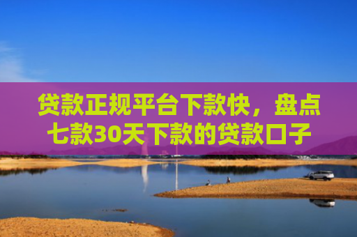 贷款正规平台下款快，盘点七款30天下款的贷款口子