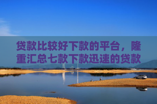 贷款比较好下款的平台，隆重汇总七款下款迅速的贷款口子