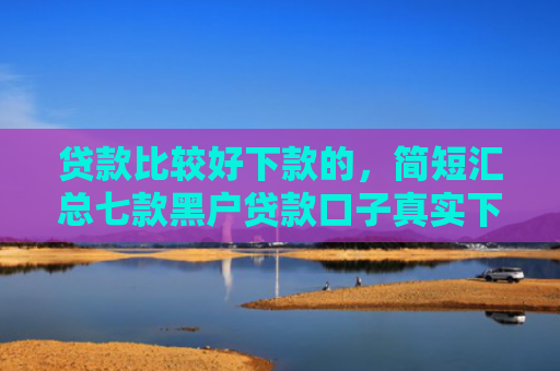 贷款比较好下款的，简短汇总七款黑户贷款口子真实下款