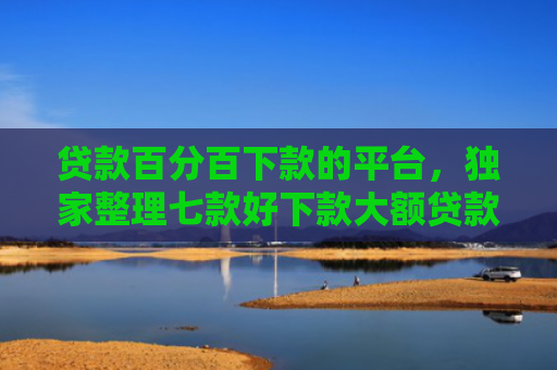 贷款百分百下款的平台，独家整理七款好下款大额贷款口子