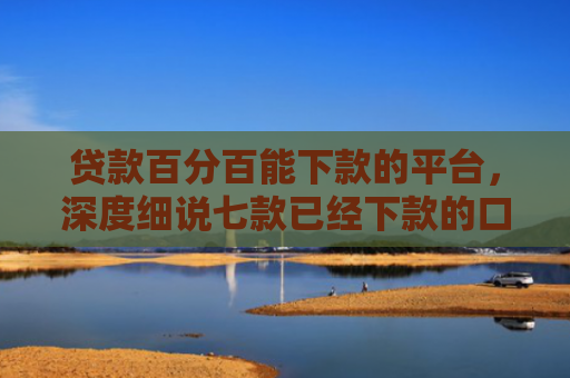 贷款百分百能下款的平台，深度细说七款已经下款的口子贷款