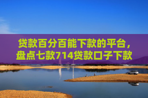 贷款百分百能下款的平台，盘点七款714贷款口子下款快