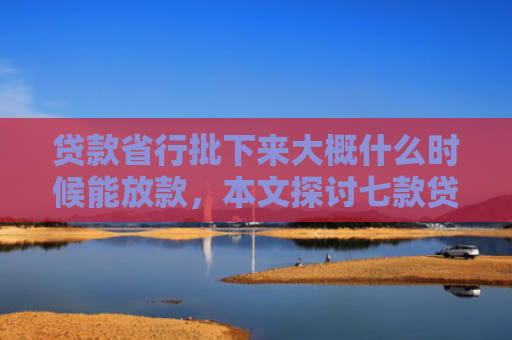 贷款省行批下来大概什么时候能放款，本文探讨七款贷款什么口子最好下款的