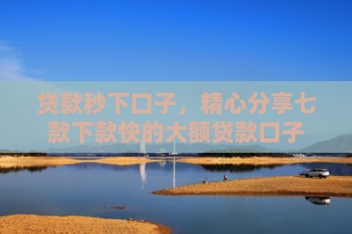 贷款秒下口子，精心分享七款下款快的大额贷款口子