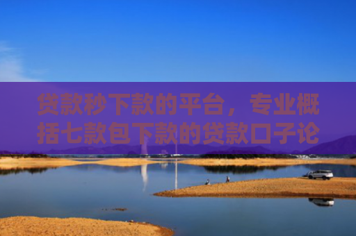 贷款秒下款的平台，专业概括七款包下款的贷款口子论坛