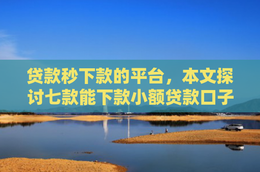 贷款秒下款的平台，本文探讨七款能下款小额贷款口子