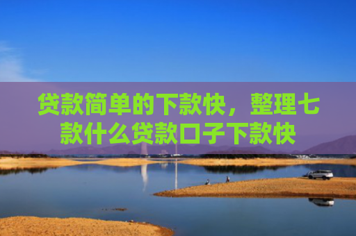 贷款简单的下款快，整理七款什么贷款口子下款快