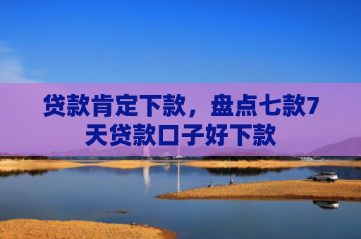 贷款肯定下款，盘点七款7天贷款口子好下款