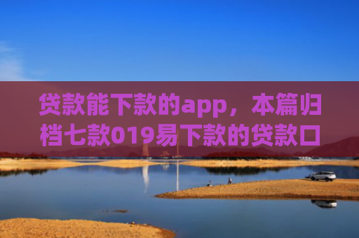 贷款能下款的app，本篇归档七款019易下款的贷款口子
