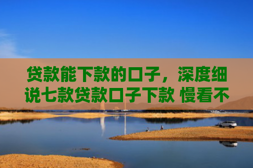贷款能下款的口子，深度细说七款贷款口子下款 慢看不谢
