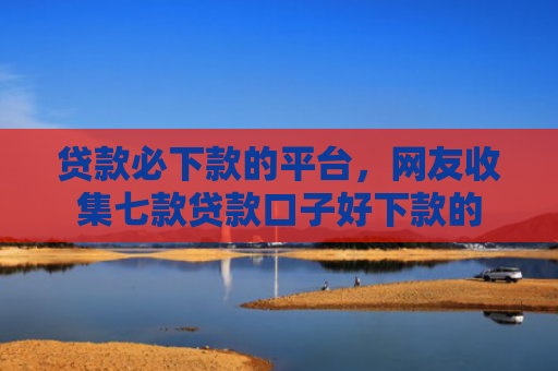 贷款必下款的平台，网友收集七款贷款口子好下款的