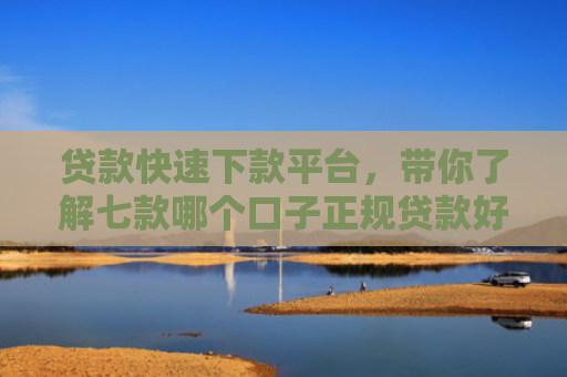 贷款快速下款平台，带你了解七款哪个口子正规贷款好下款
