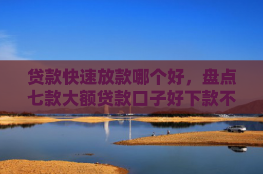 贷款快速放款哪个好，盘点七款大额贷款口子好下款不