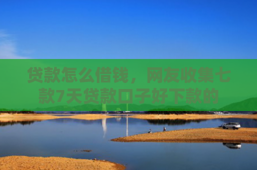 贷款怎么借钱，网友收集七款7天贷款口子好下款的