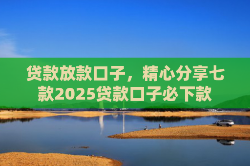 贷款放款口子，精心分享七款2025贷款口子必下款