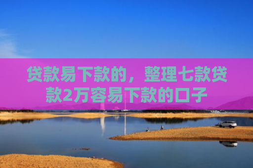 贷款易下款的，整理七款贷款2万容易下款的口子