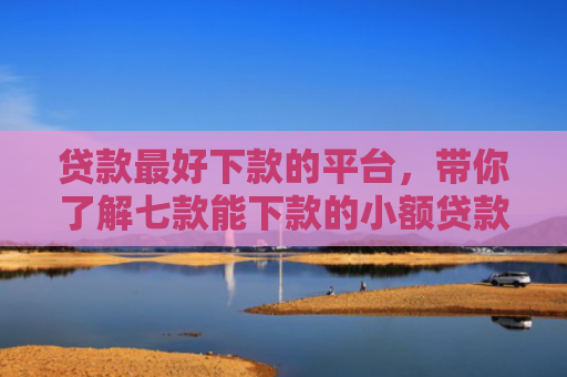 贷款最好下款的平台，带你了解七款能下款的小额贷款口子