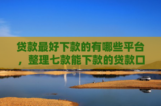 贷款最好下款的有哪些平台，整理七款能下款的贷款口子有哪些